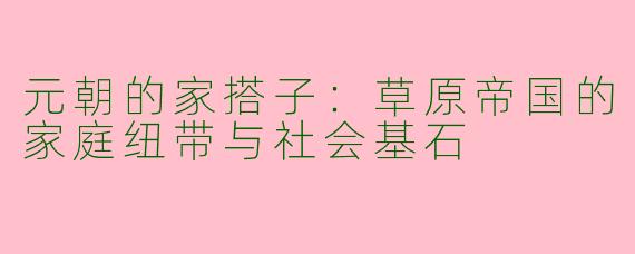 元朝的家搭子：草原帝国的家庭纽带与社会基石