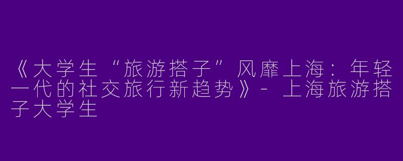 《大学生“旅游搭子”风靡上海：年轻一代的社交旅行新趋势》