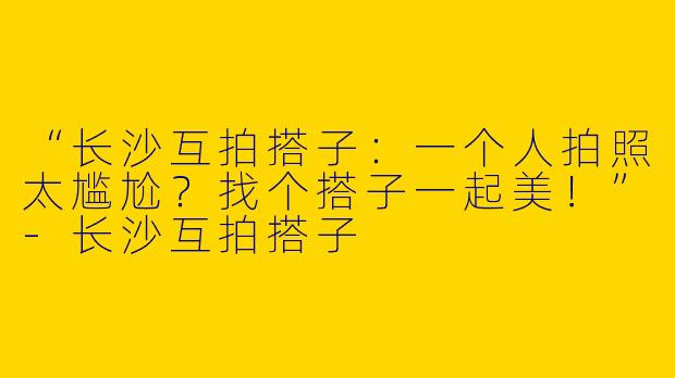“长沙互拍搭子：一个人拍照太尴尬？找个搭子一起美！”-长沙互拍搭子
