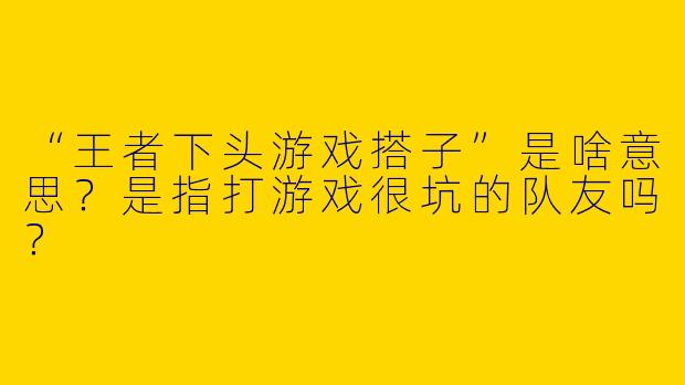 “王者下头游戏搭子”是啥意思？是指打游戏很坑的队友吗？