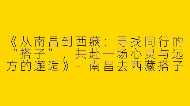 《从南昌到西藏：寻找同行的“搭子”，共赴一场心灵与远方的邂逅》-南昌去西藏搭子
