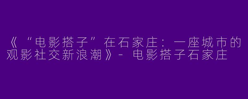 《“电影搭子”在石家庄：一座城市的观影社交新浪潮》