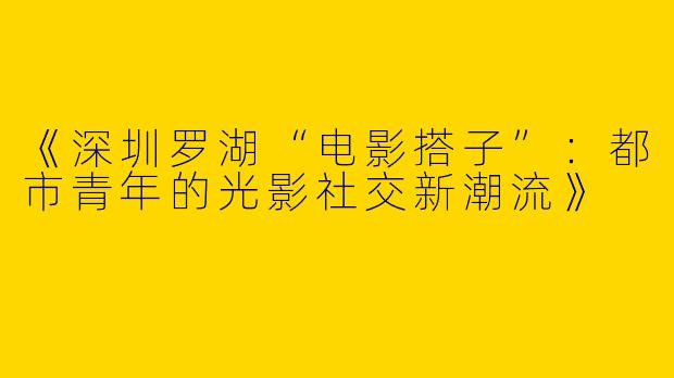 《深圳罗湖“电影搭子”：都市青年的光影社交新潮流》