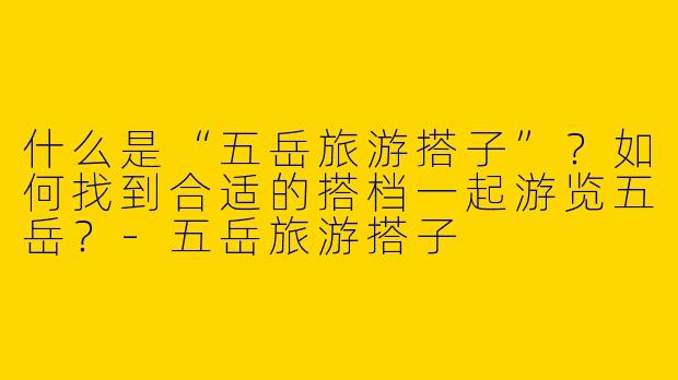 什么是“五岳旅游搭子”？如何找到合适的搭档一起游览五岳？-五岳旅游搭子