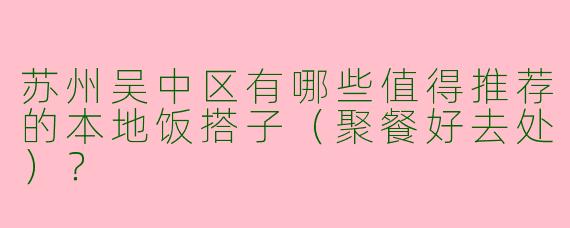 苏州吴中区有哪些值得推荐的本地饭搭子（聚餐好去处）？