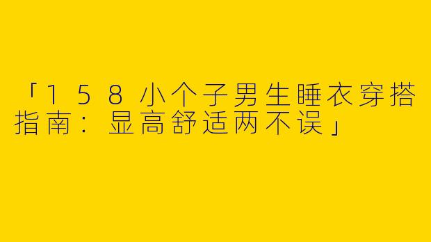 「158小个子男生睡衣穿搭指南：显高舒适两不误」