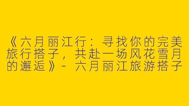 《六月丽江行：寻找你的完美旅行搭子，共赴一场风花雪月的邂逅》-六月丽江旅游搭子