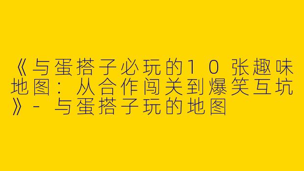 《与蛋搭子必玩的10张趣味地图：从合作闯关到爆笑互坑》-与蛋搭子玩的地图