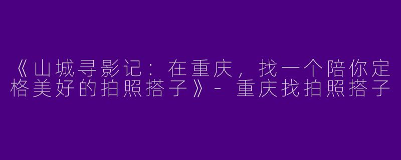 《山城寻影记：在重庆，找一个陪你定格美好的拍照搭子》-重庆找拍照搭子