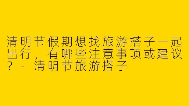 清明节假期想找旅游搭子一起出行，有哪些注意事项或建议？-清明节旅游搭子