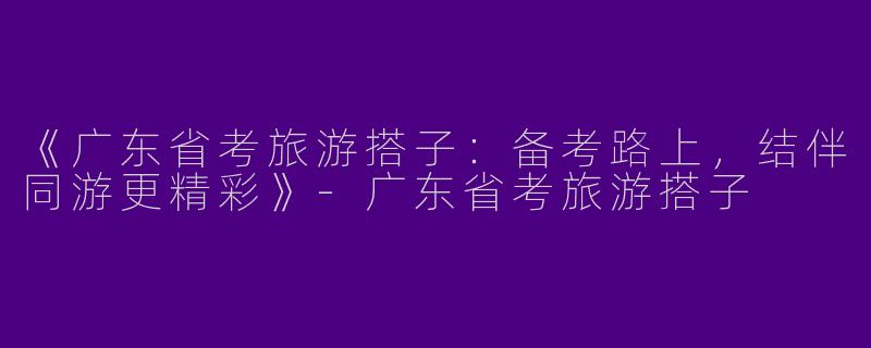 《广东省考旅游搭子：备考路上，结伴同游更精彩》