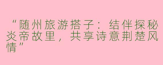 “随州旅游搭子：结伴探秘炎帝故里，共享诗意荆楚风情”