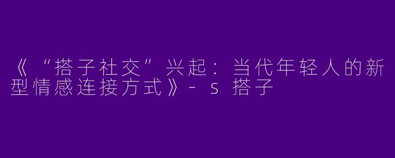 《“搭子社交”兴起：当代年轻人的新型情感连接方式》-s搭子