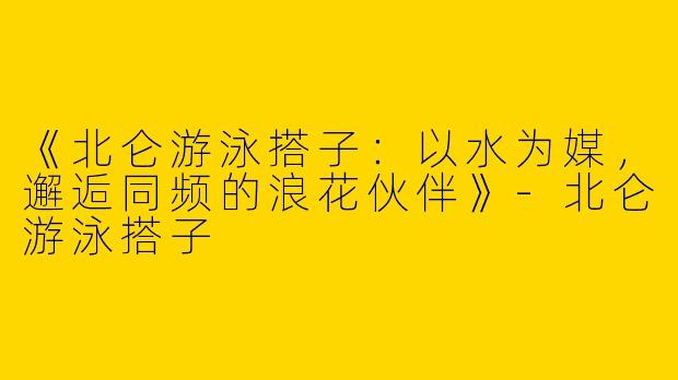 《北仑游泳搭子：以水为媒，邂逅同频的浪花伙伴》-北仑游泳搭子