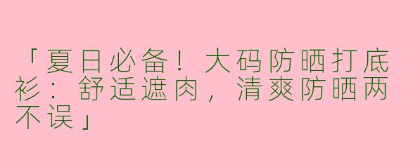 「夏日必备！大码防晒打底衫：舒适遮肉，清爽防晒两不误」