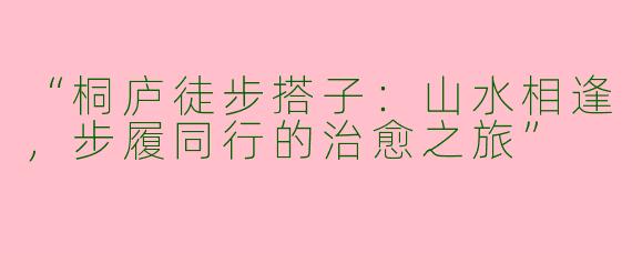 “桐庐徒步搭子：山水相逢，步履同行的治愈之旅”