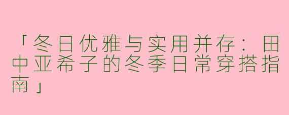 「冬日优雅与实用并存：田中亚希子的冬季日常穿搭指南」