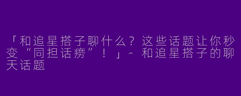 「和追星搭子聊什么？这些话题让你秒变“同担话痨”！」