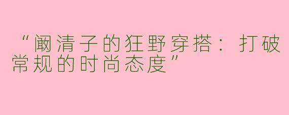 “阚清子的狂野穿搭：打破常规的时尚态度”