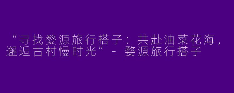 “寻找婺源旅行搭子：共赴油菜花海，邂逅古村慢时光”-婺源旅行搭子
