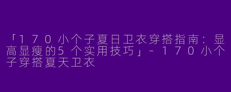 「170小个子夏日卫衣穿搭指南：显高显瘦的5个实用技巧」-170小个子穿搭夏天卫衣