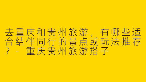 去重庆和贵州旅游，有哪些适合结伴同行的景点或玩法推荐？-重庆贵州旅游搭子