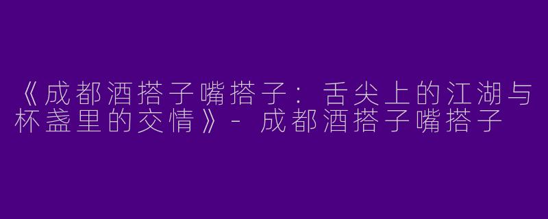 《成都酒搭子嘴搭子：舌尖上的江湖与杯盏里的交情》-成都酒搭子嘴搭子