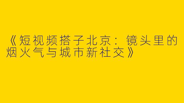 《短视频搭子北京：镜头里的烟火气与城市新社交》