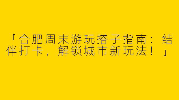 「合肥周末游玩搭子指南：结伴打卡，解锁城市新玩法！」