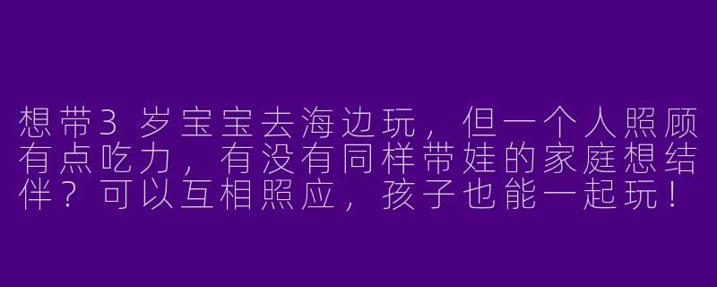 想带3岁宝宝去海边玩，但一个人照顾有点吃力，有没有同样带娃的家庭想结伴？可以互相照应，孩子也能一起玩！-寻找带娃旅游搭子
