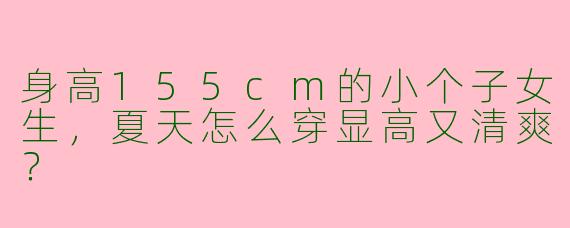 身高155cm的小个子女生，夏天怎么穿显高又清爽？