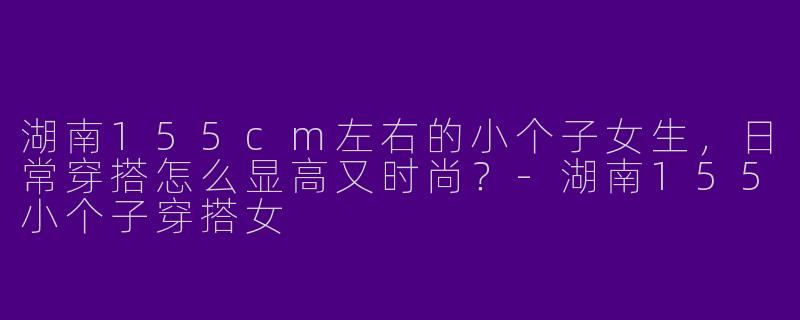 湖南155cm左右的小个子女生，日常穿搭怎么显高又时尚？