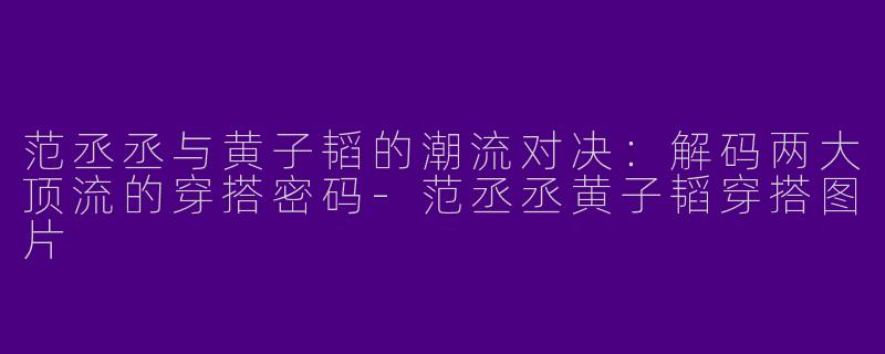 范丞丞与黄子韬的潮流对决：解码两大顶流的穿搭密码-范丞丞黄子韬穿搭图片