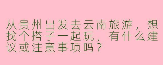 从贵州出发去云南旅游，想找个搭子一起玩，有什么建议或注意事项吗？