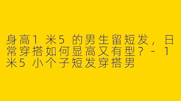 身高1米5的男生留短发，日常穿搭如何显高又有型？