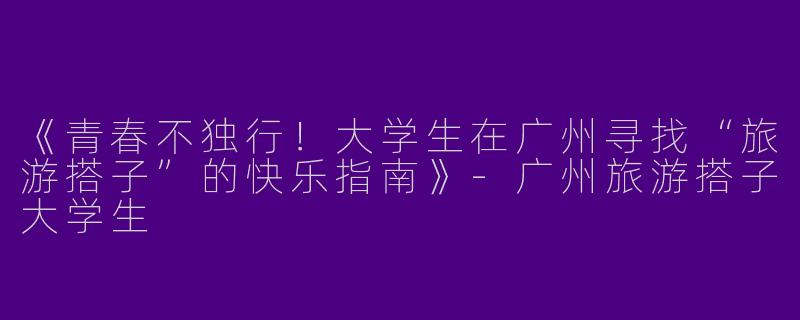 《青春不独行！大学生在广州寻找“旅游搭子”的快乐指南》-广州旅游搭子大学生