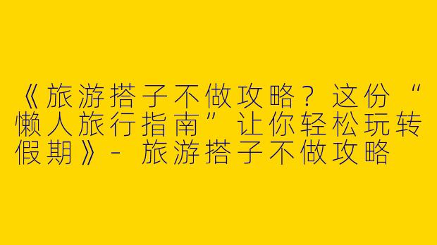 《旅游搭子不做攻略？这份“懒人旅行指南”让你轻松玩转假期》