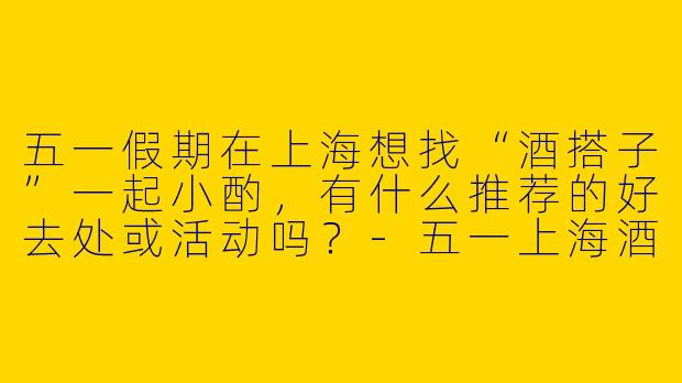 五一假期在上海想找“酒搭子”一起小酌，有什么推荐的好去处或活动吗？-五一上海酒搭子