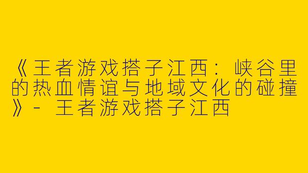 《王者游戏搭子江西：峡谷里的热血情谊与地域文化的碰撞》-王者游戏搭子江西