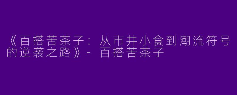 《百搭苦茶子：从市井小食到潮流符号的逆袭之路》