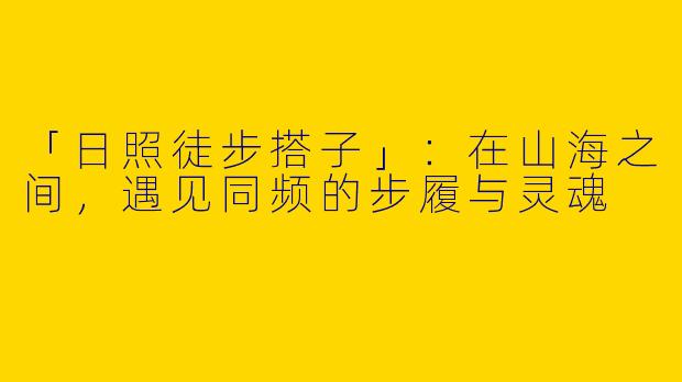 「日照徒步搭子」：在山海之间，遇见同频的步履与灵魂