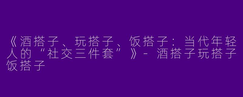 《酒搭子、玩搭子、饭搭子：当代年轻人的“社交三件套”》-酒搭子玩搭子饭搭子