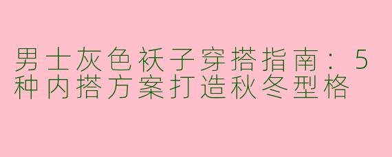 男士灰色袄子穿搭指南：5种内搭方案打造秋冬型格