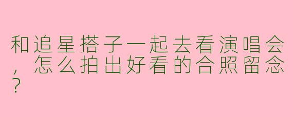 和追星搭子一起去看演唱会，怎么拍出好看的合照留念？