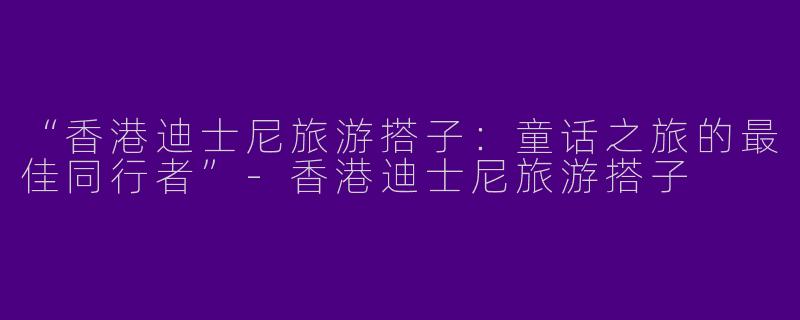 “香港迪士尼旅游搭子：童话之旅的最佳同行者”-香港迪士尼旅游搭子