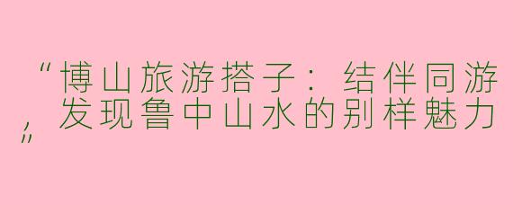“博山旅游搭子：结伴同游，发现鲁中山水的别样魅力”
