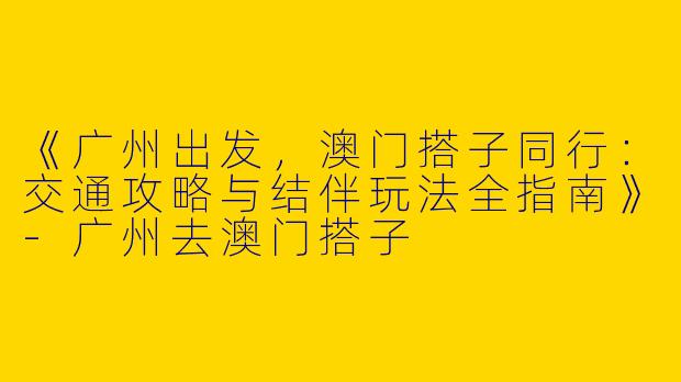 《广州出发，澳门搭子同行：交通攻略与结伴玩法全指南》-广州去澳门搭子