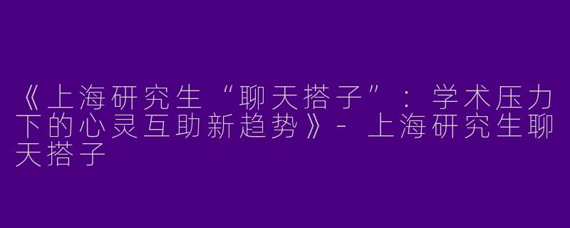 《上海研究生“聊天搭子”：学术压力下的心灵互助新趋势》-上海研究生聊天搭子