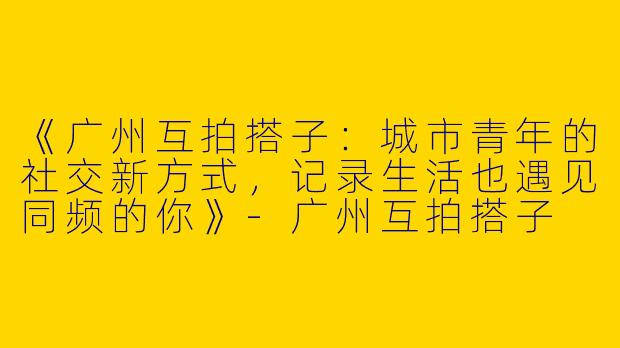 《广州互拍搭子：城市青年的社交新方式，记录生活也遇见同频的你》-广州互拍搭子