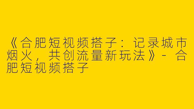 《合肥短视频搭子：记录城市烟火，共创流量新玩法》-合肥短视频搭子